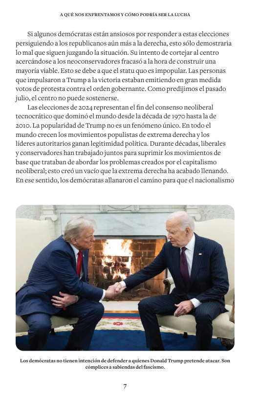 AQUE KOS ENFRENTAMOS ¥ COMO PODRIA S5 Si algunos demécratas estén ansiosos por responder a estas elecciones persiguiendo alos republicanos ain més ala derecha, esto sélo demostraria lomal que siguen juzgandola situacién. Suintento de cortejaral centro acercindosea los neoconservadores fracasé ala hora de construir una mayoria viable. Esto se debe a que el statu quo es impopular. Las personas que impulsaron a Trump ala victoria estaban emitiendo en gran medida votos de protesta contra el orden gobernante. Como predijimos el pasado julio, el centro no puede sostenerse. Las elecciones de 2024 representan el fin del consenso neoliberal tecnocritico que domin el mundo desde la década de 1970 hastala de 2010. La popularidad de Trump no es un fenémeno tinico. En todo ¢l mundo crecen los movimientos populistas de extrema derechaylos lideres autoritarios ganan legitimidad politica. Durante décadas, liberales yconservadores han trabajado juntos para suprimir los movimientos de base que trataban de abordar los problemas creados por el capitalismo neoliberal; esto cred un vacio que la extrema derecha ha acabado llenando. Enese sentido, los demécratas allanaron el camino para que el nacionalismo. Los demécratas notiencnintencidn de defendera quicnes Donald Trump pretende stacar. Son ‘omplicesa sabiendas del fascismo